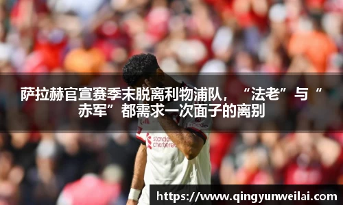 萨拉赫官宣赛季末脱离利物浦队，“法老”与“赤军”都需求一次面子的离别